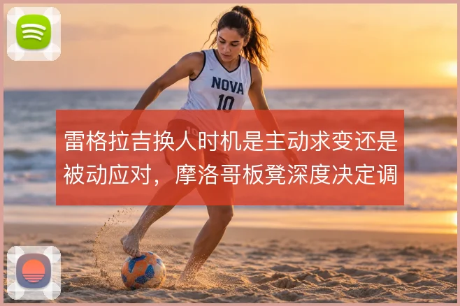 雷格拉吉换人时机是主动求变还是被动应对，摩洛哥板凳深度决定调整上限