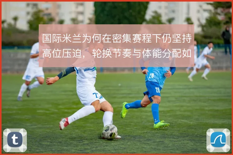 国际米兰为何在密集赛程下仍坚持高位压迫,轮换节奏与体能分配如何平衡