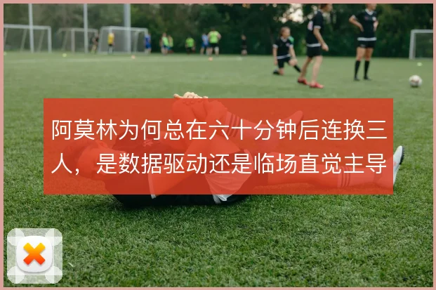 阿莫林为何总在六十分钟后连换三人,是数据驱动还是临场直觉主导