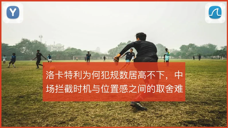 洛卡特利为何犯规数居高不下，中场拦截时机与位置感之间的取舍难题