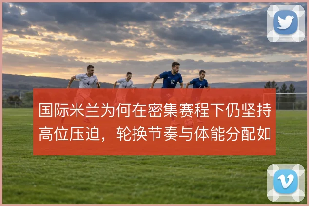 国际米兰为何在密集赛程下仍坚持高位压迫,轮换节奏与体能分配如何平衡