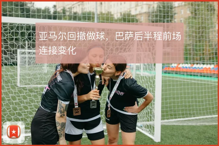 亚马尔回撤做球,巴萨后半程前场连接变化