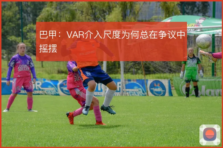 巴甲：VAR介入尺度为何总在争议中摇摆