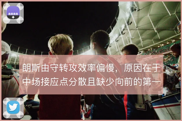 朗斯由守转攻效率偏慢，原因在于中场接应点分散且缺少向前的第一脚传递