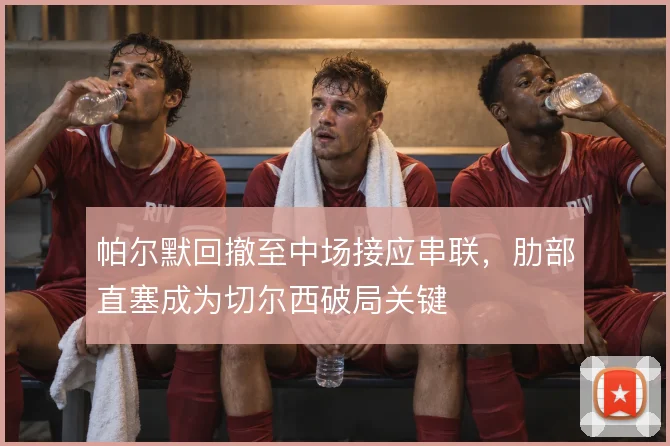 帕尔默回撤至中场接应串联,肋部直塞成为切尔西破局关键