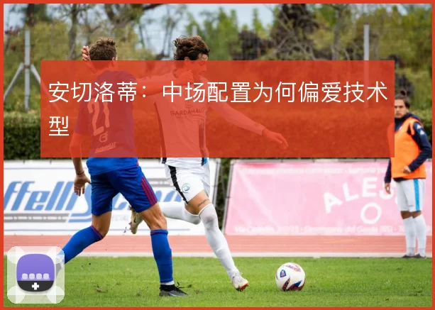 安切洛蒂:中场配置为何偏爱技术型