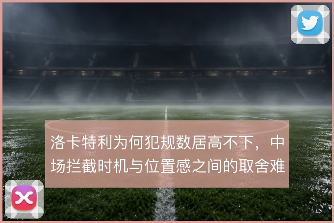 洛卡特利为何犯规数居高不下，中场拦截时机与位置感之间的取舍难题