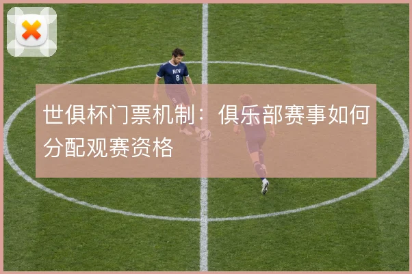 世俱杯门票机制：俱乐部赛事如何分配观赛资格