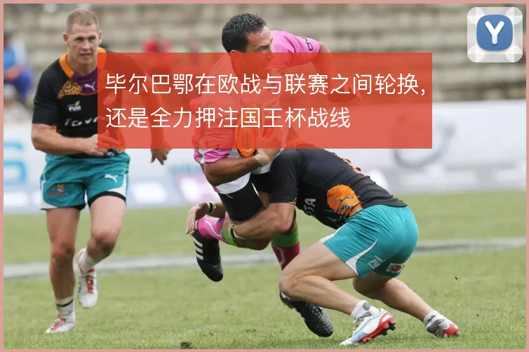 毕尔巴鄂在欧战与联赛之间轮换，还是全力押注国王杯战线