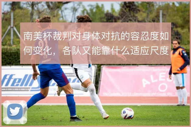 南美杯裁判对身体对抗的容忍度如何变化，各队又能靠什么适应尺度