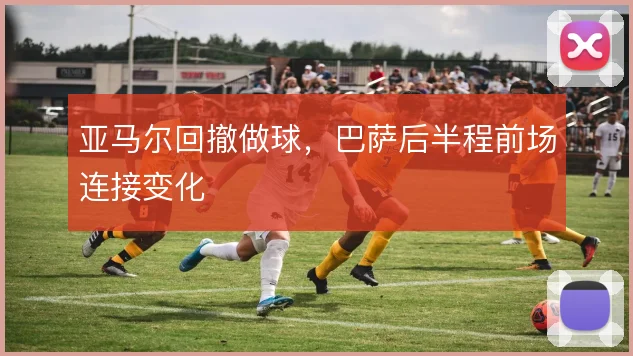 亚马尔回撤做球,巴萨后半程前场连接变化