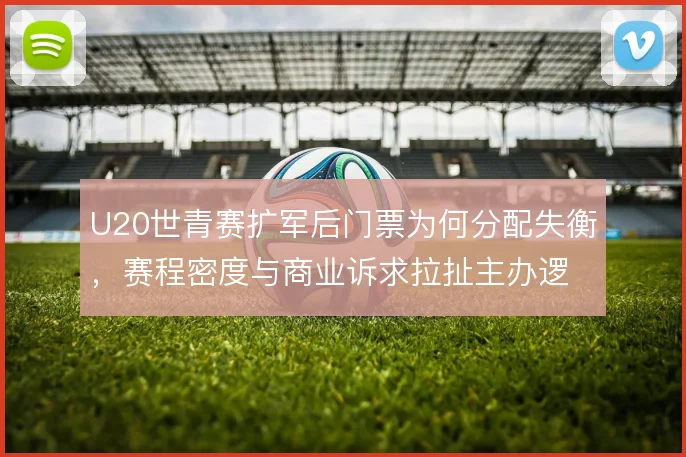 U20世青赛扩军后门票为何分配失衡，赛程密度与商业诉求拉扯主办逻辑