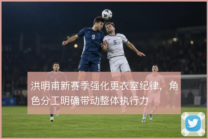 洪明甫新赛季强化更衣室纪律，角色分工明确带动整体执行力