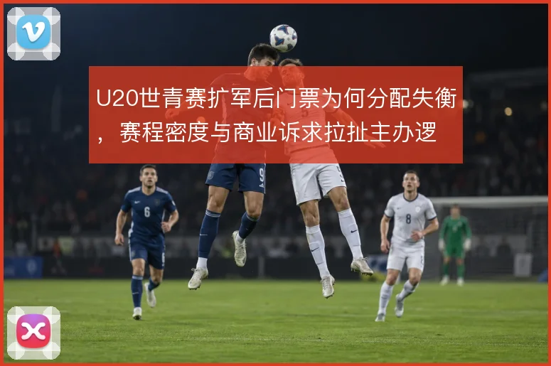 U20世青赛扩军后门票为何分配失衡，赛程密度与商业诉求拉扯主办逻辑