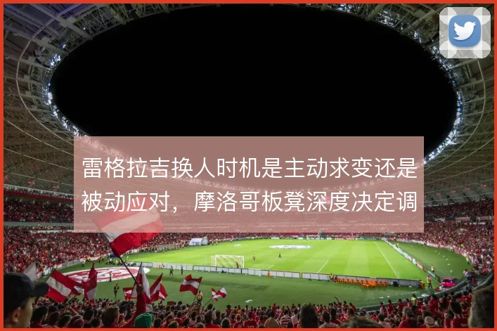 雷格拉吉换人时机是主动求变还是被动应对，摩洛哥板凳深度决定调整上限
